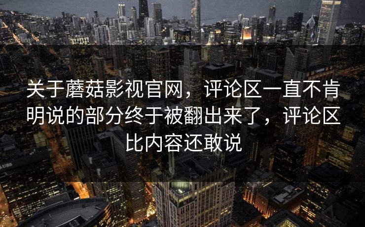 关于蘑菇影视官网，评论区一直不肯明说的部分终于被翻出来了，评论区比内容还敢说