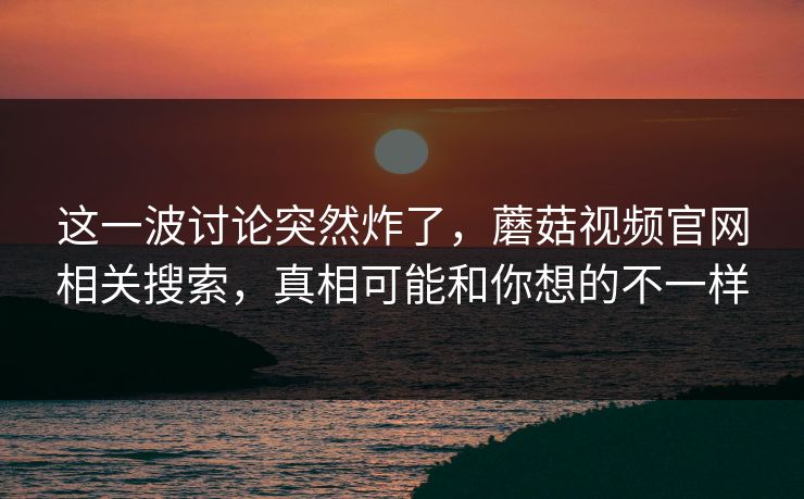 这一波讨论突然炸了，蘑菇视频官网相关搜索，真相可能和你想的不一样