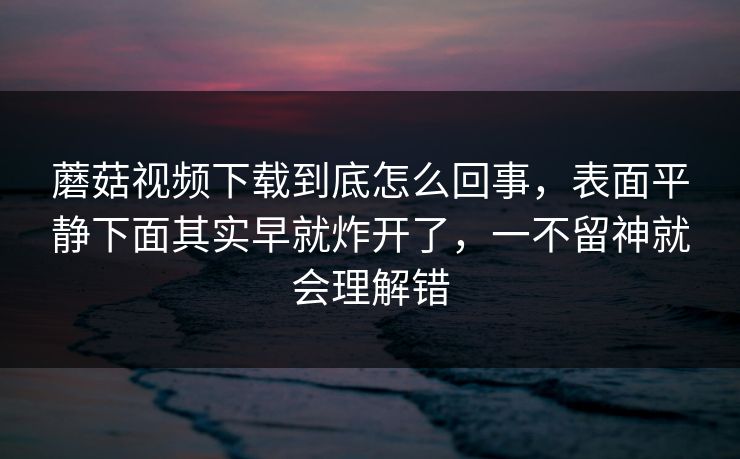 蘑菇视频下载到底怎么回事，表面平静下面其实早就炸开了，一不留神就会理解错