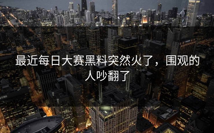 最近每日大赛黑料突然火了，围观的人吵翻了