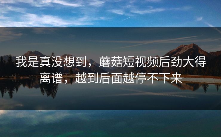 我是真没想到，蘑菇短视频后劲大得离谱，越到后面越停不下来