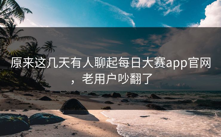 原来这几天有人聊起每日大赛app官网，老用户吵翻了