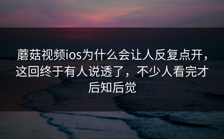 蘑菇视频ios为什么会让人反复点开，这回终于有人说透了，不少人看完才后知后觉