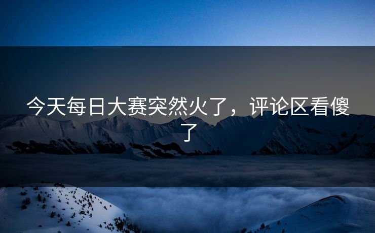 今天每日大赛突然火了，评论区看傻了