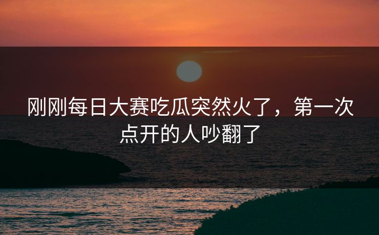 刚刚每日大赛吃瓜突然火了，第一次点开的人吵翻了
