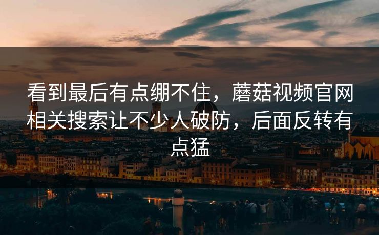 看到最后有点绷不住，蘑菇视频官网相关搜索让不少人破防，后面反转有点猛