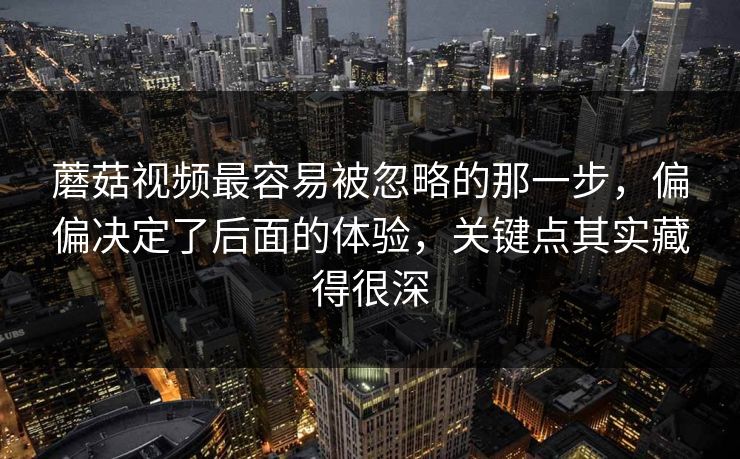蘑菇视频最容易被忽略的那一步，偏偏决定了后面的体验，关键点其实藏得很深