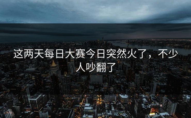 这两天每日大赛今日突然火了，不少人吵翻了