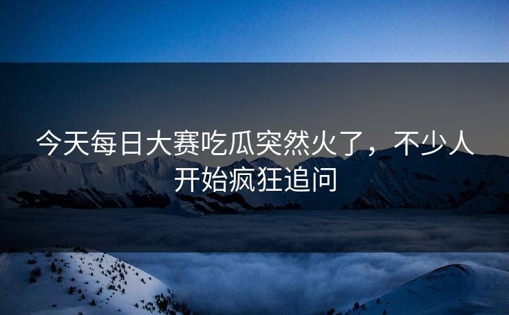 今天每日大赛吃瓜突然火了，不少人开始疯狂追问