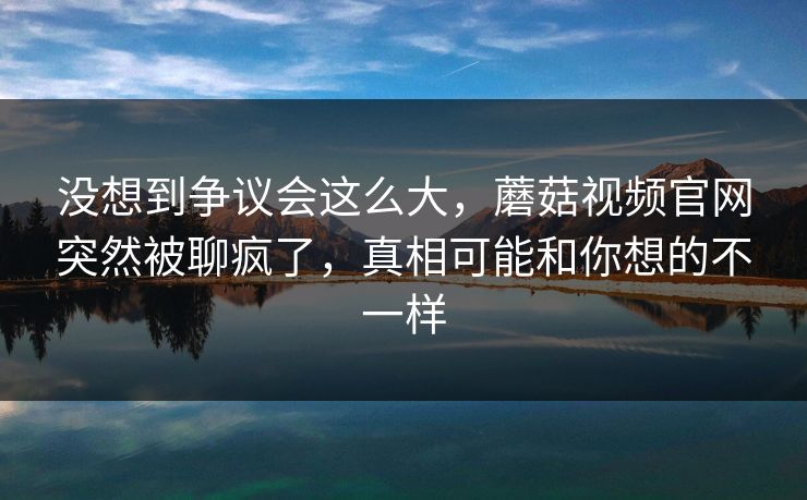 没想到争议会这么大，蘑菇视频官网突然被聊疯了，真相可能和你想的不一样