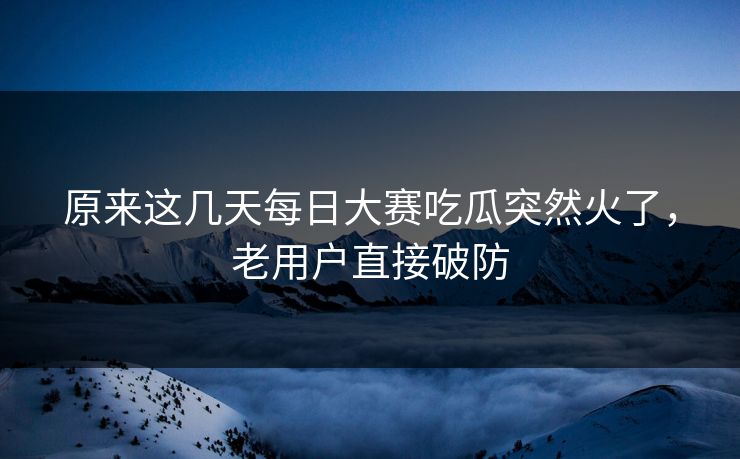 原来这几天每日大赛吃瓜突然火了，老用户直接破防