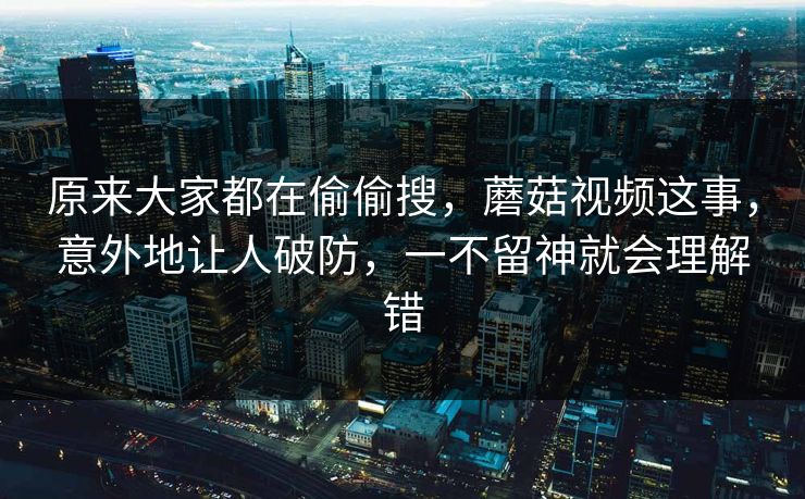 原来大家都在偷偷搜，蘑菇视频这事，意外地让人破防，一不留神就会理解错