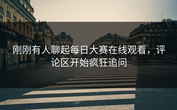 刚刚有人聊起每日大赛在线观看，评论区开始疯狂追问