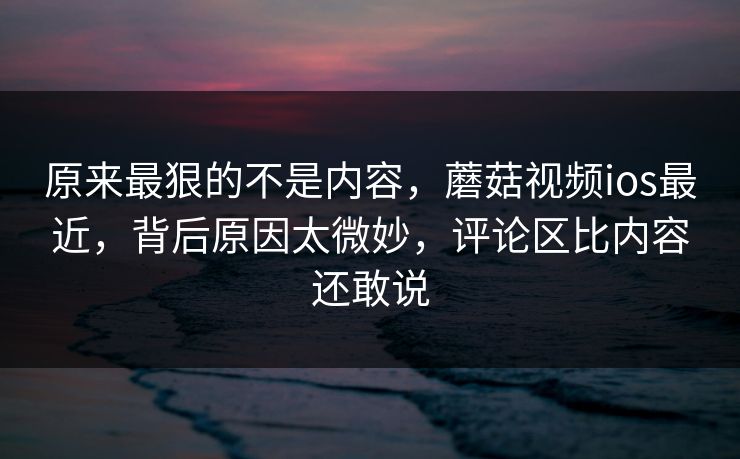 原来最狠的不是内容，蘑菇视频ios最近，背后原因太微妙，评论区比内容还敢说