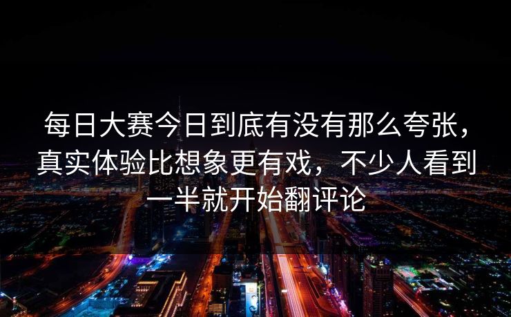每日大赛今日到底有没有那么夸张，真实体验比想象更有戏，不少人看到一半就开始翻评论