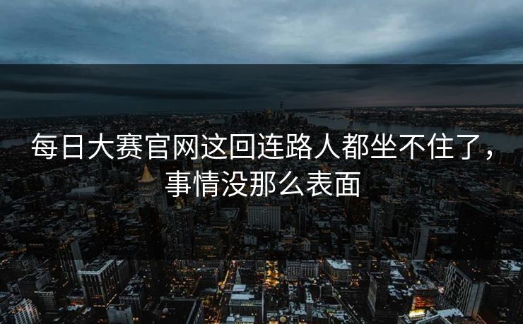 每日大赛官网这回连路人都坐不住了，事情没那么表面