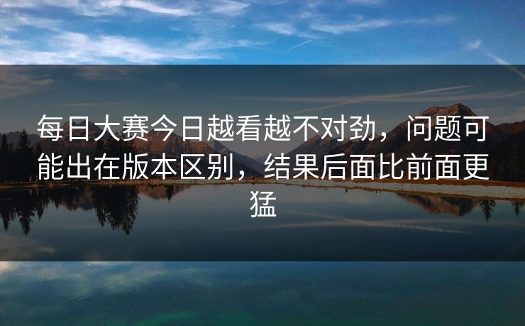 每日大赛今日越看越不对劲，问题可能出在版本区别，结果后面比前面更猛