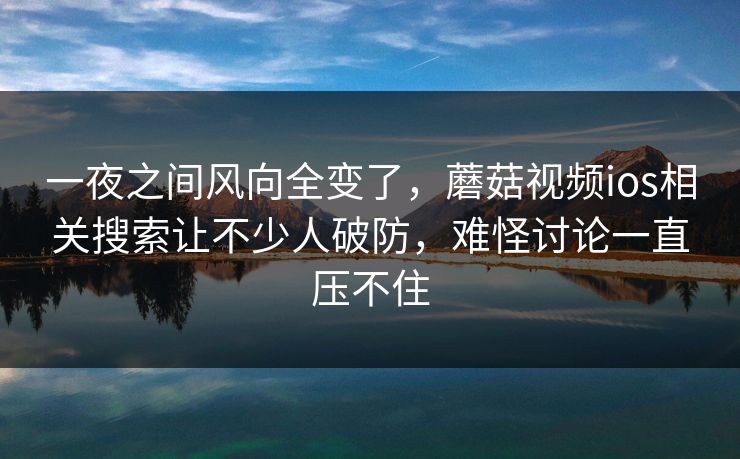 一夜之间风向全变了，蘑菇视频ios相关搜索让不少人破防，难怪讨论一直压不住