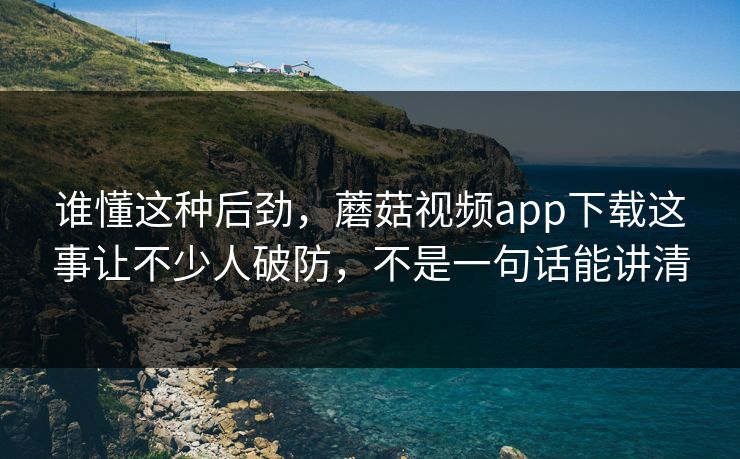 谁懂这种后劲，蘑菇视频app下载这事让不少人破防，不是一句话能讲清