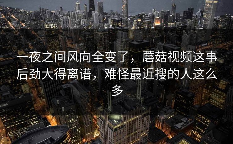 一夜之间风向全变了，蘑菇视频这事后劲大得离谱，难怪最近搜的人这么多