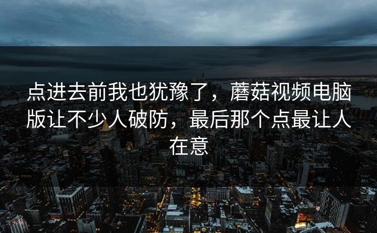 点进去前我也犹豫了，蘑菇视频电脑版让不少人破防，最后那个点最让人在意