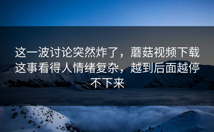 这一波讨论突然炸了，蘑菇视频下载这事看得人情绪复杂，越到后面越停不下来