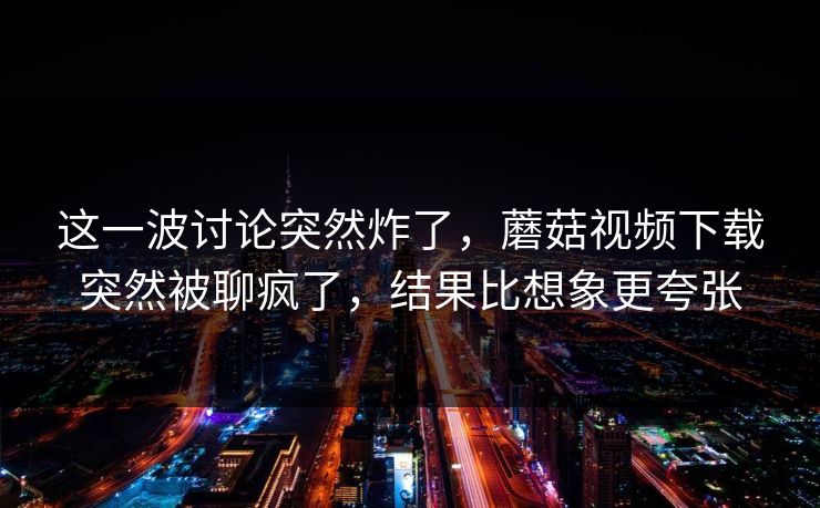这一波讨论突然炸了，蘑菇视频下载突然被聊疯了，结果比想象更夸张