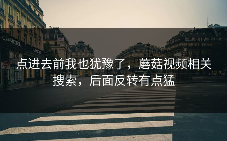点进去前我也犹豫了，蘑菇视频相关搜索，后面反转有点猛