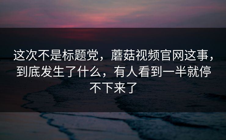 这次不是标题党，蘑菇视频官网这事，到底发生了什么，有人看到一半就停不下来了