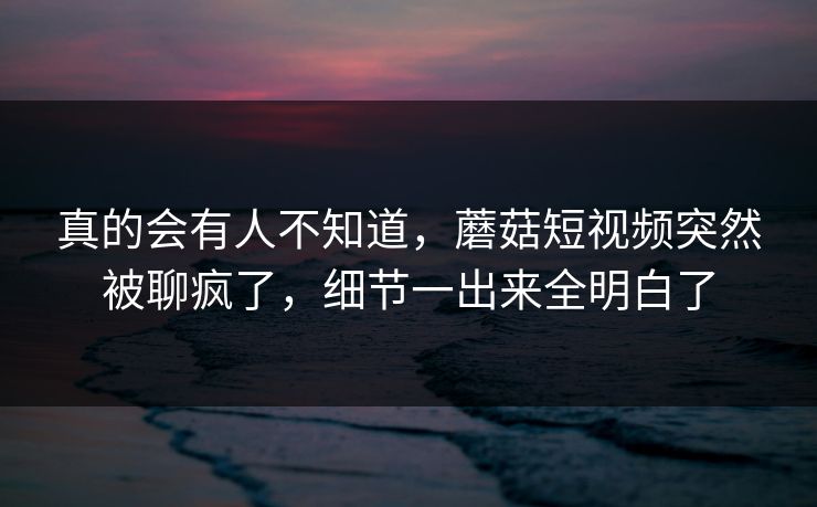 真的会有人不知道，蘑菇短视频突然被聊疯了，细节一出来全明白了