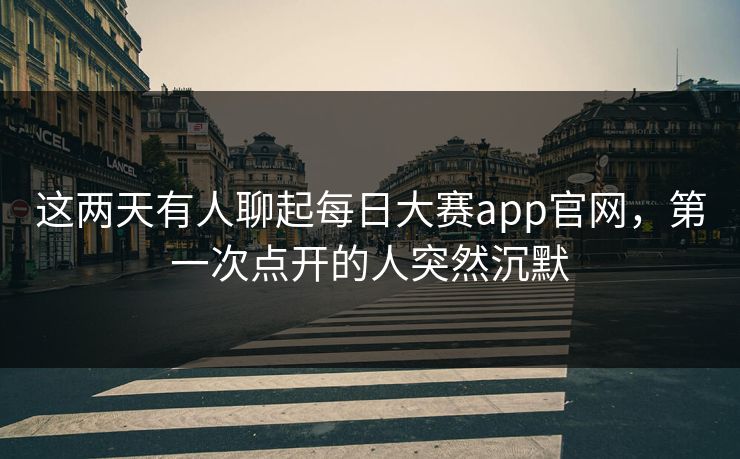 这两天有人聊起每日大赛app官网，第一次点开的人突然沉默