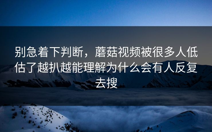 别急着下判断，蘑菇视频被很多人低估了越扒越能理解为什么会有人反复去搜
