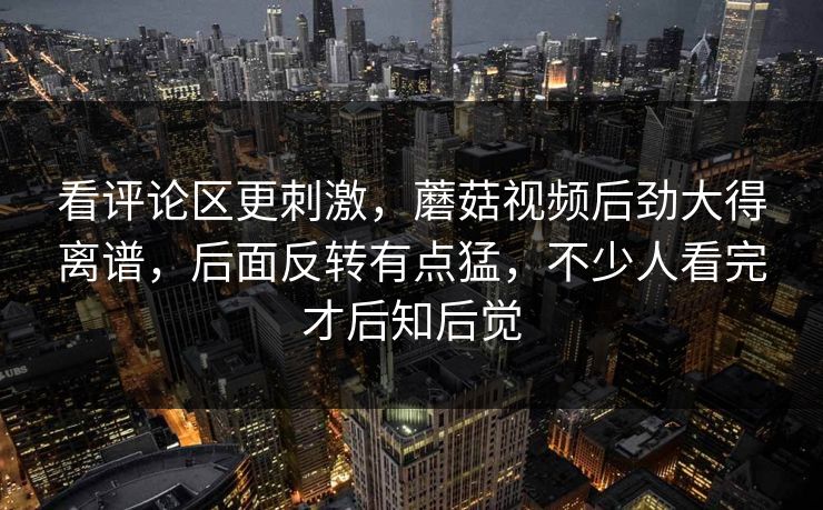 看评论区更刺激，蘑菇视频后劲大得离谱，后面反转有点猛，不少人看完才后知后觉