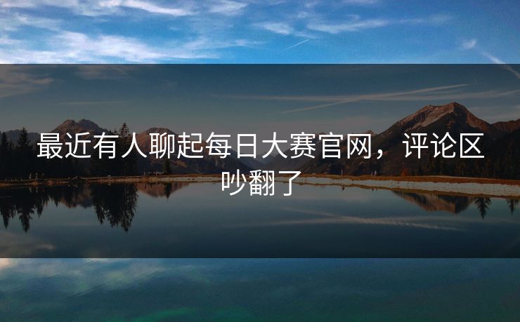 最近有人聊起每日大赛官网，评论区吵翻了