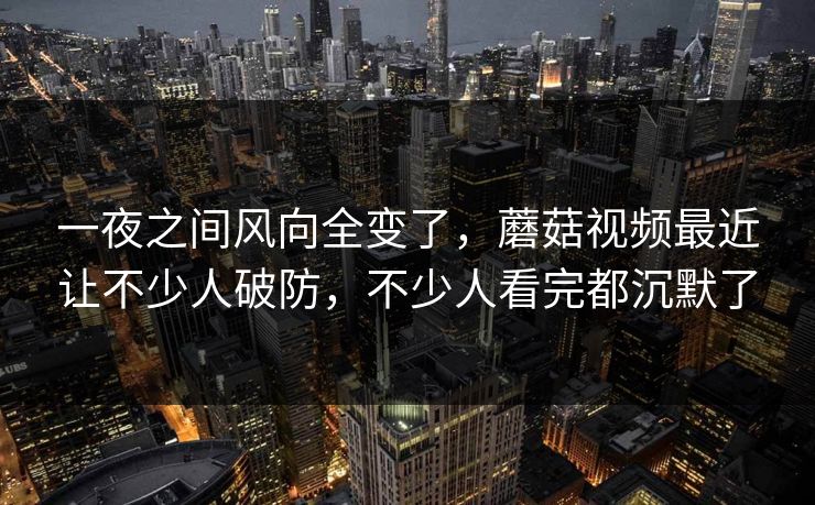 一夜之间风向全变了，蘑菇视频最近让不少人破防，不少人看完都沉默了