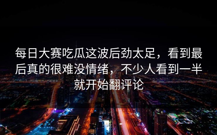 每日大赛吃瓜这波后劲太足，看到最后真的很难没情绪，不少人看到一半就开始翻评论