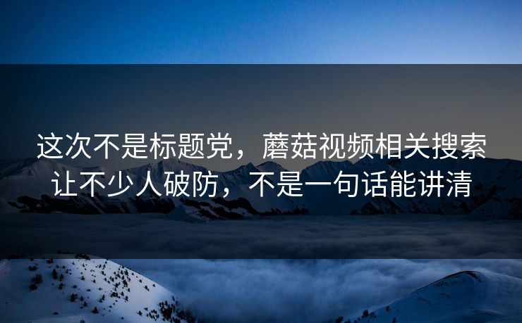 这次不是标题党，蘑菇视频相关搜索让不少人破防，不是一句话能讲清