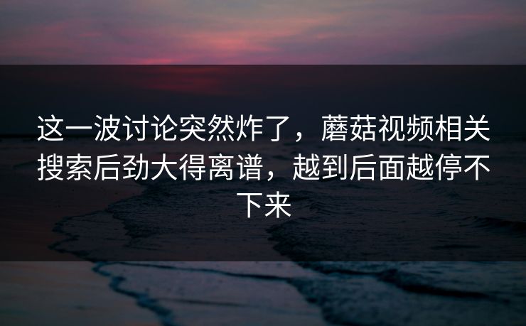 这一波讨论突然炸了，蘑菇视频相关搜索后劲大得离谱，越到后面越停不下来