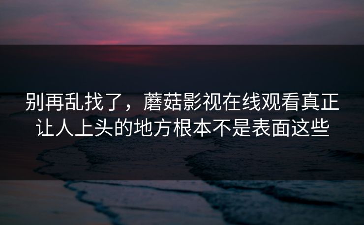 别再乱找了，蘑菇影视在线观看真正让人上头的地方根本不是表面这些