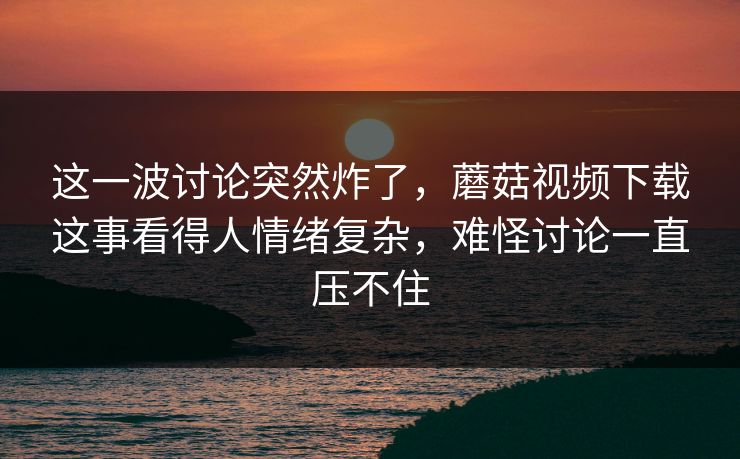 这一波讨论突然炸了，蘑菇视频下载这事看得人情绪复杂，难怪讨论一直压不住