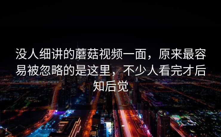 没人细讲的蘑菇视频一面，原来最容易被忽略的是这里，不少人看完才后知后觉