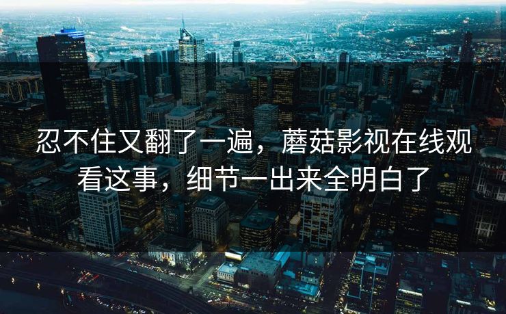 忍不住又翻了一遍，蘑菇影视在线观看这事，细节一出来全明白了