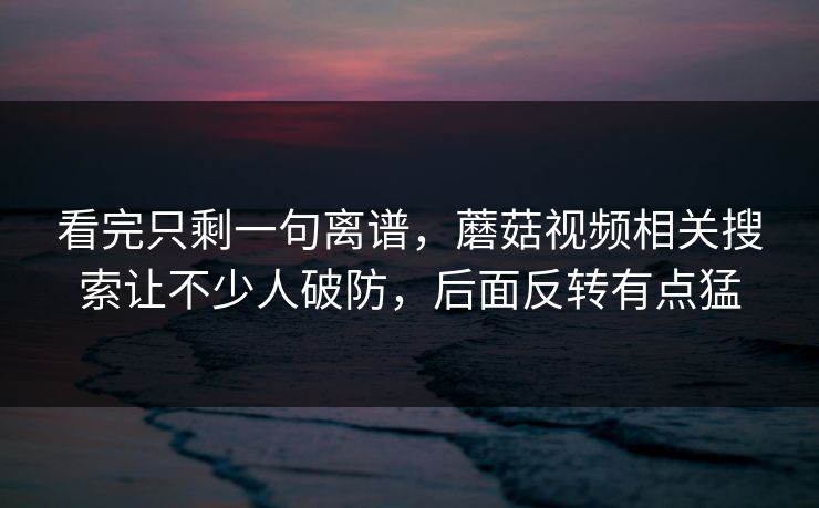 看完只剩一句离谱，蘑菇视频相关搜索让不少人破防，后面反转有点猛