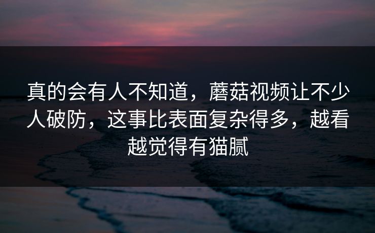 真的会有人不知道，蘑菇视频让不少人破防，这事比表面复杂得多，越看越觉得有猫腻