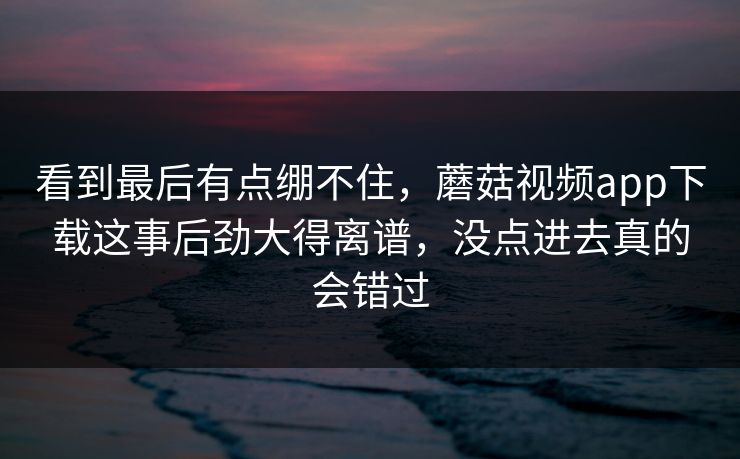 看到最后有点绷不住，蘑菇视频app下载这事后劲大得离谱，没点进去真的会错过