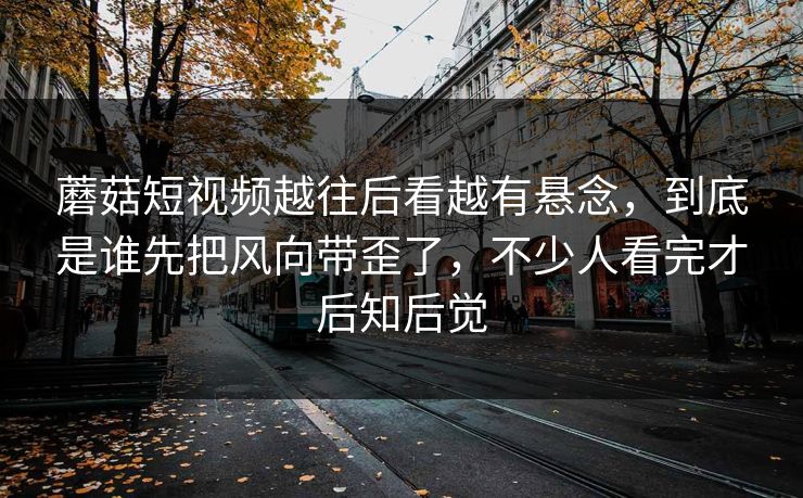 蘑菇短视频越往后看越有悬念，到底是谁先把风向带歪了，不少人看完才后知后觉