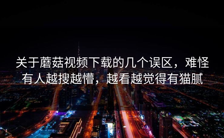 关于蘑菇视频下载的几个误区，难怪有人越搜越懵，越看越觉得有猫腻