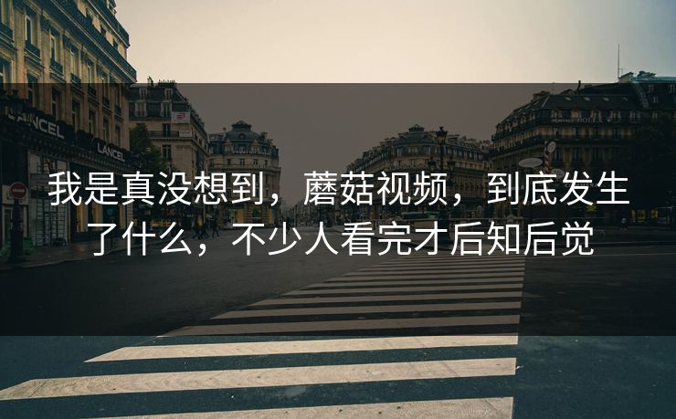 我是真没想到，蘑菇视频，到底发生了什么，不少人看完才后知后觉