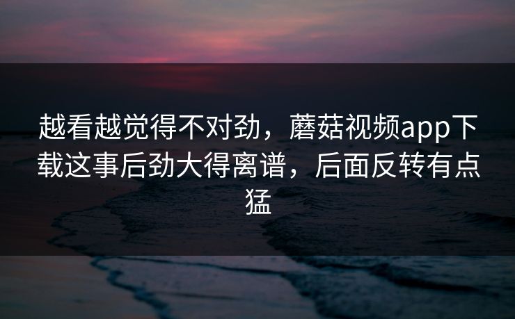 越看越觉得不对劲，蘑菇视频app下载这事后劲大得离谱，后面反转有点猛