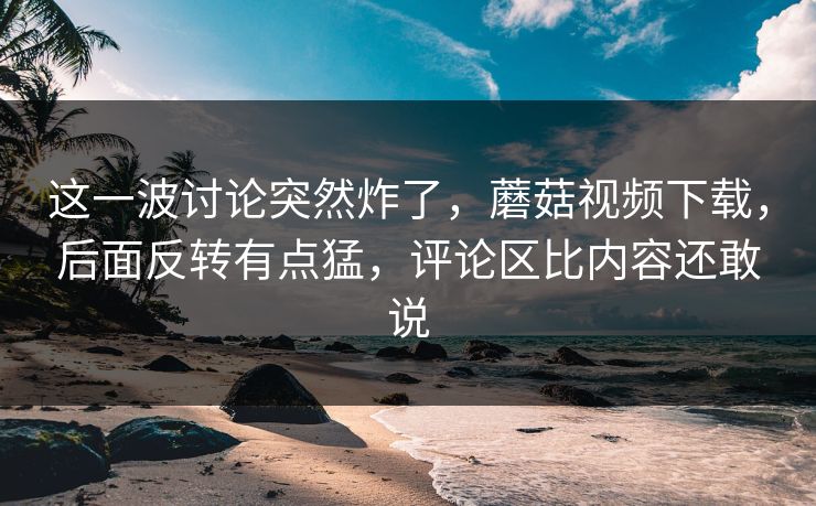 这一波讨论突然炸了，蘑菇视频下载，后面反转有点猛，评论区比内容还敢说